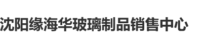 操操操嫩逼视频网站沈阳缘海华玻璃制品销售中心